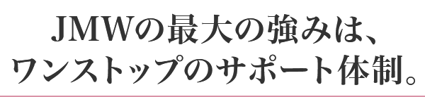 JMWの最大の強みは、ワンストップのサポート体制。