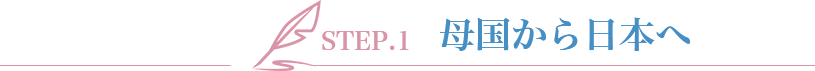 STEP.1 母国から日本へ